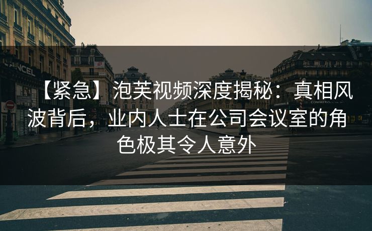 【紧急】泡芙视频深度揭秘：真相风波背后，业内人士在公司会议室的角色极其令人意外