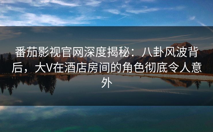 番茄影视官网深度揭秘：八卦风波背后，大V在酒店房间的角色彻底令人意外