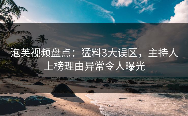 泡芙视频盘点：猛料3大误区，主持人上榜理由异常令人曝光