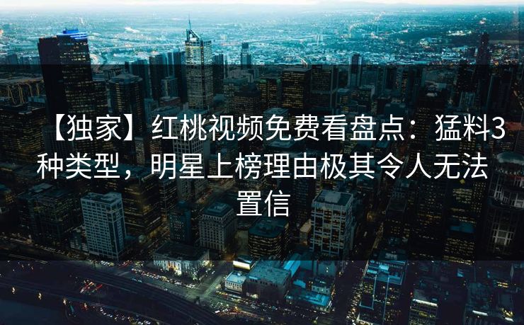 【独家】红桃视频免费看盘点：猛料3种类型，明星上榜理由极其令人无法置信