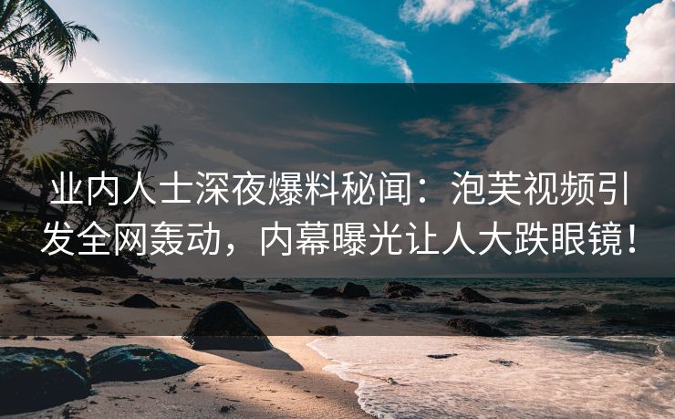 业内人士深夜爆料秘闻：泡芙视频引发全网轰动，内幕曝光让人大跌眼镜！