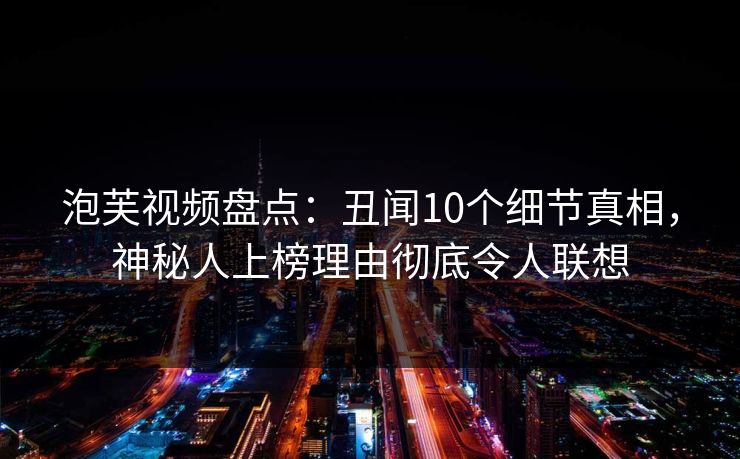 泡芙视频盘点：丑闻10个细节真相，神秘人上榜理由彻底令人联想