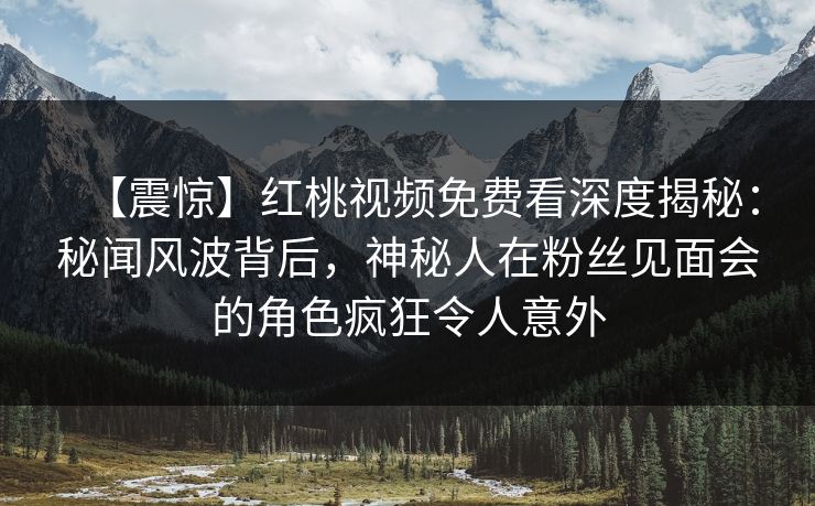 【震惊】红桃视频免费看深度揭秘：秘闻风波背后，神秘人在粉丝见面会的角色疯狂令人意外