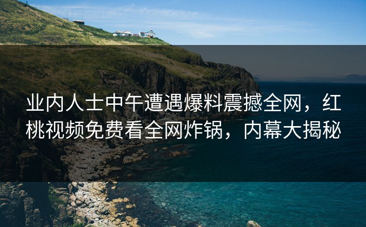 业内人士中午遭遇爆料震撼全网，红桃视频免费看全网炸锅，内幕大揭秘