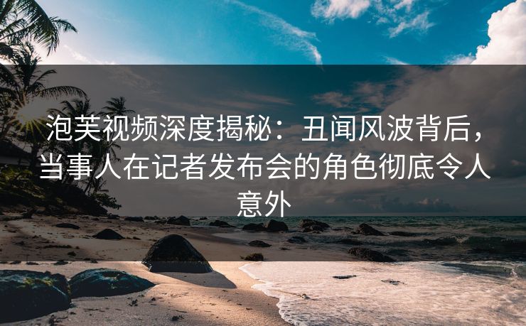 泡芙视频深度揭秘：丑闻风波背后，当事人在记者发布会的角色彻底令人意外