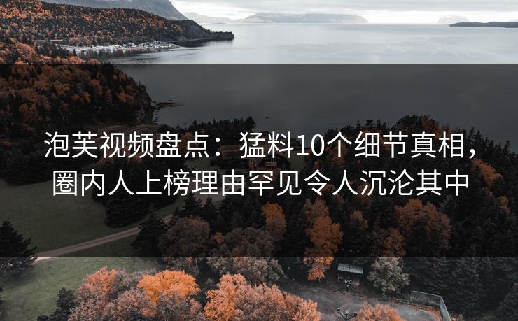泡芙视频盘点：猛料10个细节真相，圈内人上榜理由罕见令人沉沦其中