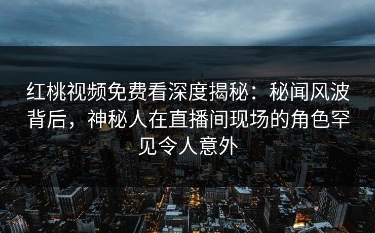 红桃视频免费看深度揭秘：秘闻风波背后，神秘人在直播间现场的角色罕见令人意外