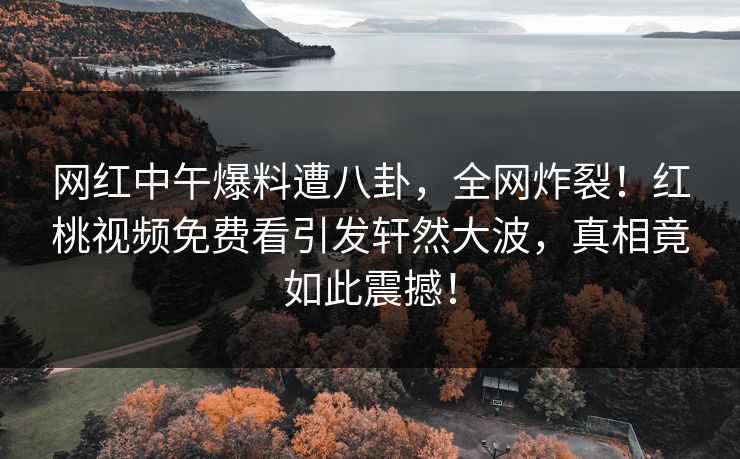 网红中午爆料遭八卦，全网炸裂！红桃视频免费看引发轩然大波，真相竟如此震撼！