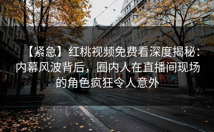【紧急】红桃视频免费看深度揭秘：内幕风波背后，圈内人在直播间现场的角色疯狂令人意外