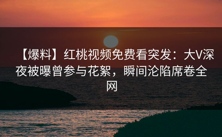 【爆料】红桃视频免费看突发：大V深夜被曝曾参与花絮，瞬间沦陷席卷全网