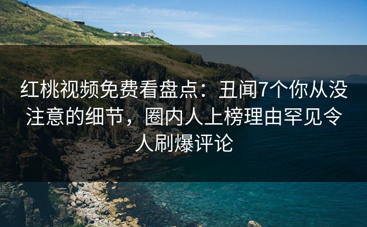 红桃视频免费看盘点：丑闻7个你从没注意的细节，圈内人上榜理由罕见令人刷爆评论