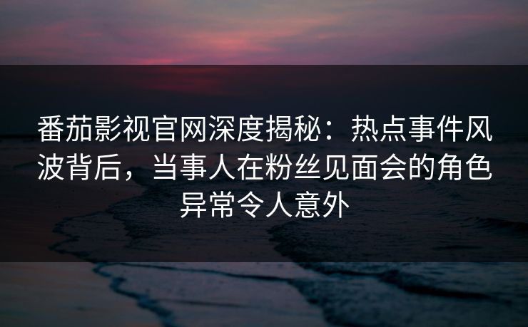 番茄影视官网深度揭秘：热点事件风波背后，当事人在粉丝见面会的角色异常令人意外