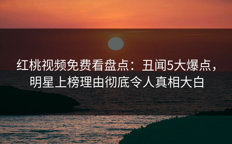 红桃视频免费看盘点：丑闻5大爆点，明星上榜理由彻底令人真相大白