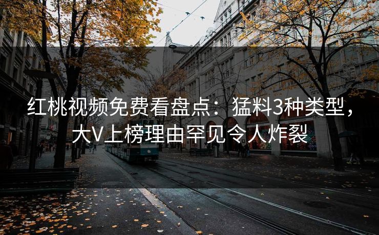 红桃视频免费看盘点：猛料3种类型，大V上榜理由罕见令人炸裂