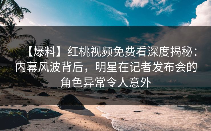 【爆料】红桃视频免费看深度揭秘：内幕风波背后，明星在记者发布会的角色异常令人意外