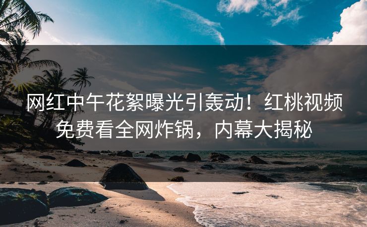 网红中午花絮曝光引轰动！红桃视频免费看全网炸锅，内幕大揭秘
