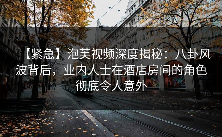 【紧急】泡芙视频深度揭秘：八卦风波背后，业内人士在酒店房间的角色彻底令人意外