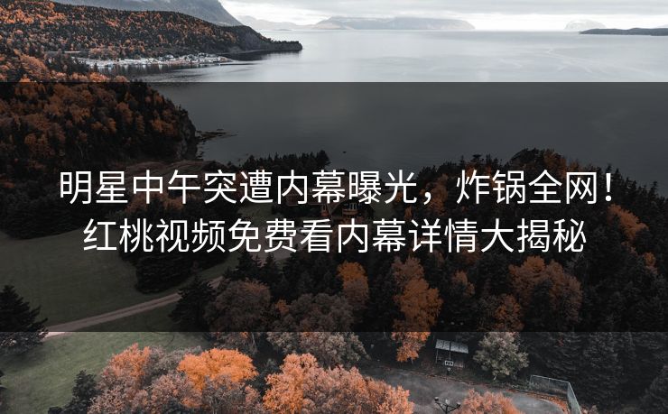 明星中午突遭内幕曝光，炸锅全网！红桃视频免费看内幕详情大揭秘