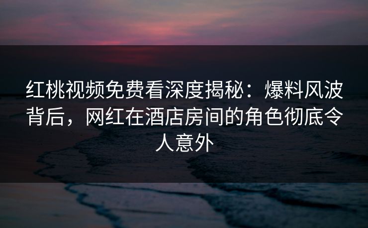 红桃视频免费看深度揭秘：爆料风波背后，网红在酒店房间的角色彻底令人意外