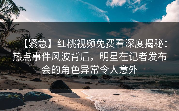【紧急】红桃视频免费看深度揭秘：热点事件风波背后，明星在记者发布会的角色异常令人意外