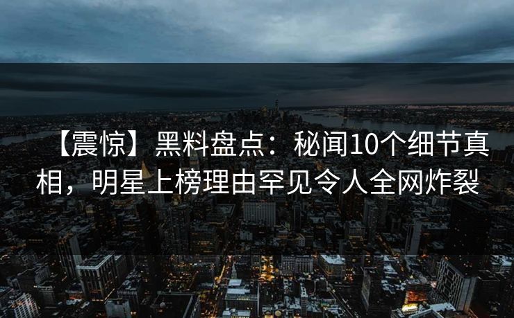 【震惊】黑料盘点：秘闻10个细节真相，明星上榜理由罕见令人全网炸裂