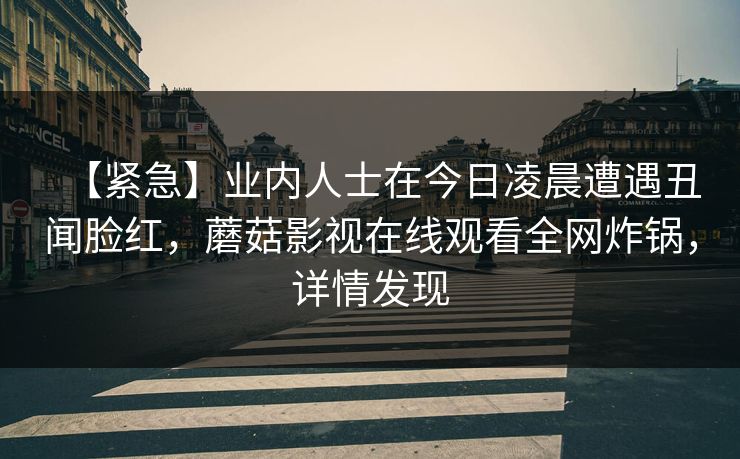 【紧急】业内人士在今日凌晨遭遇丑闻脸红，蘑菇影视在线观看全网炸锅，详情发现