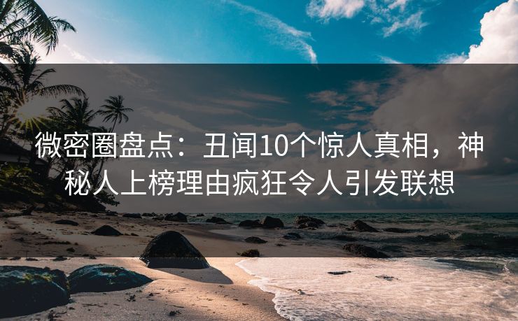 微密圈盘点：丑闻10个惊人真相，神秘人上榜理由疯狂令人引发联想