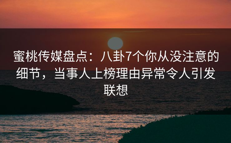 蜜桃传媒盘点：八卦7个你从没注意的细节，当事人上榜理由异常令人引发联想