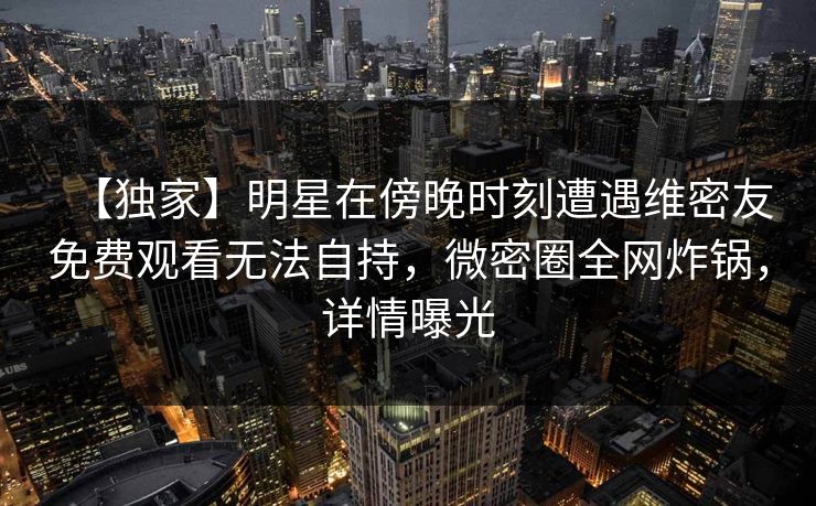 【独家】明星在傍晚时刻遭遇维密友免费观看无法自持，微密圈全网炸锅，详情曝光