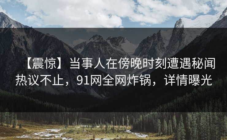 【震惊】当事人在傍晚时刻遭遇秘闻热议不止，91网全网炸锅，详情曝光