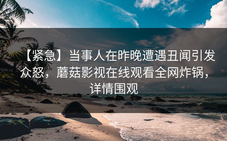 【紧急】当事人在昨晚遭遇丑闻引发众怒，蘑菇影视在线观看全网炸锅，详情围观