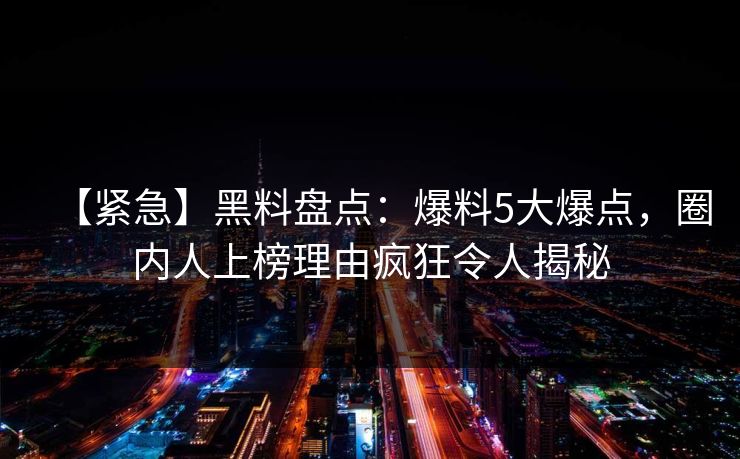 【紧急】黑料盘点：爆料5大爆点，圈内人上榜理由疯狂令人揭秘