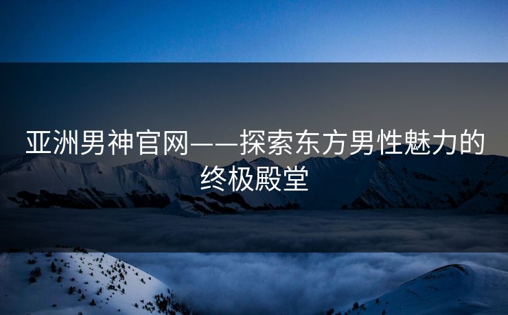 亚洲男神官网——探索东方男性魅力的终极殿堂