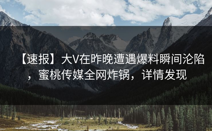 【速报】大V在昨晚遭遇爆料瞬间沦陷，蜜桃传媒全网炸锅，详情发现