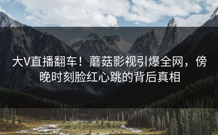 大V直播翻车！蘑菇影视引爆全网，傍晚时刻脸红心跳的背后真相