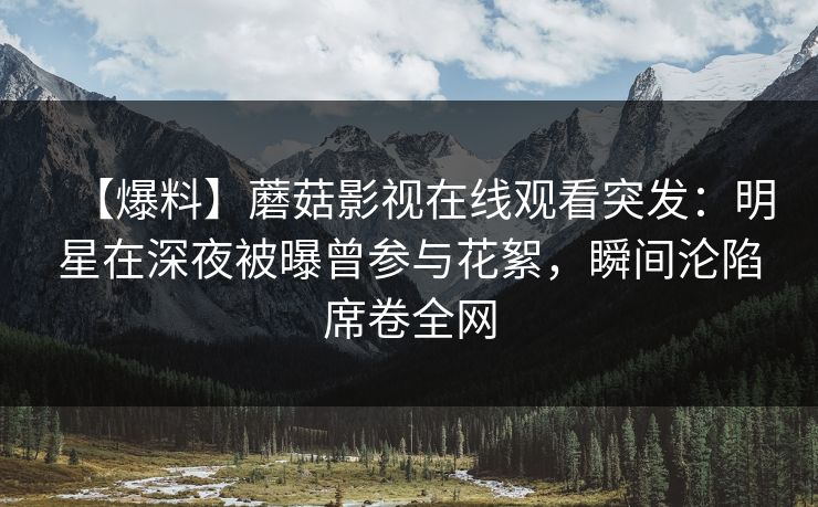 【爆料】蘑菇影视在线观看突发：明星在深夜被曝曾参与花絮，瞬间沦陷席卷全网