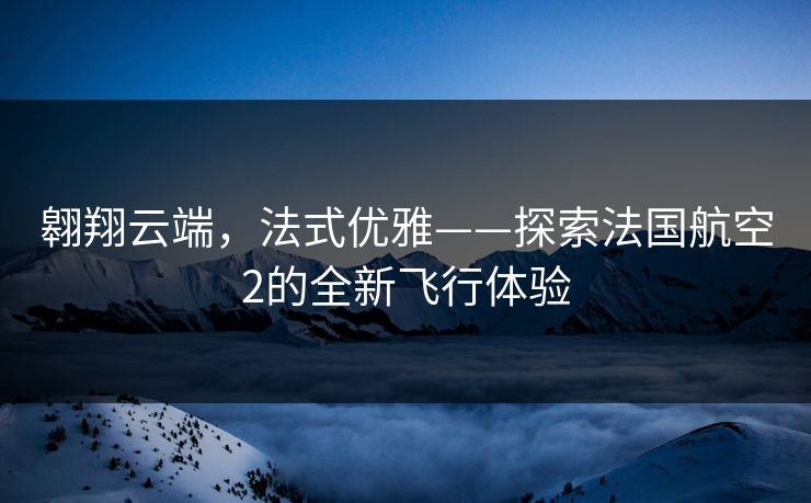 翱翔云端，法式优雅——探索法国航空2的全新飞行体验