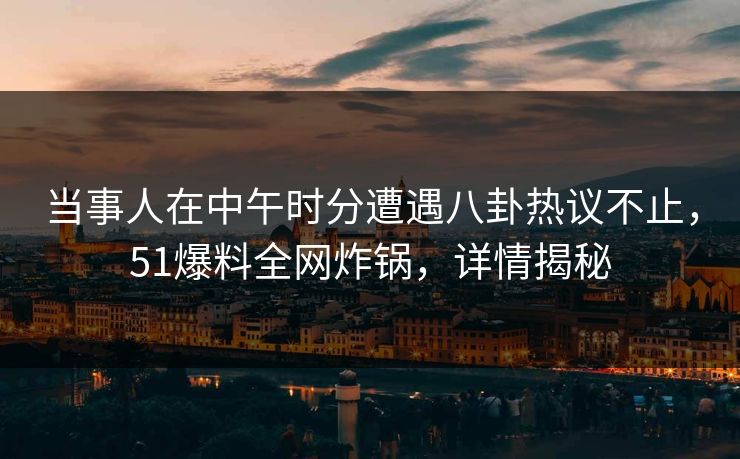 当事人在中午时分遭遇八卦热议不止，51爆料全网炸锅，详情揭秘