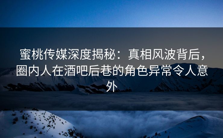 蜜桃传媒深度揭秘：真相风波背后，圈内人在酒吧后巷的角色异常令人意外