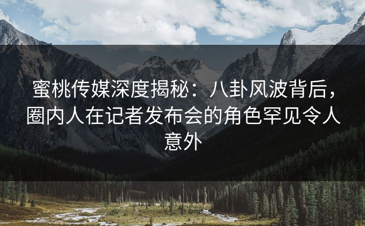 蜜桃传媒深度揭秘：八卦风波背后，圈内人在记者发布会的角色罕见令人意外