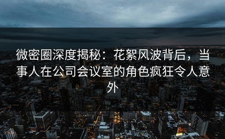 微密圈深度揭秘：花絮风波背后，当事人在公司会议室的角色疯狂令人意外