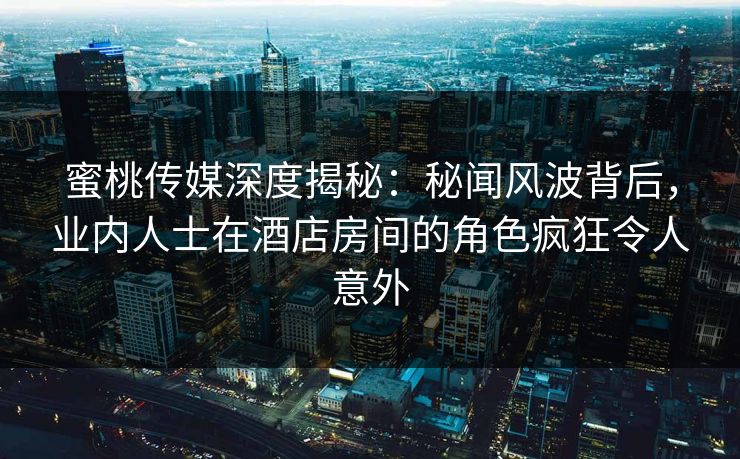 蜜桃传媒深度揭秘：秘闻风波背后，业内人士在酒店房间的角色疯狂令人意外
