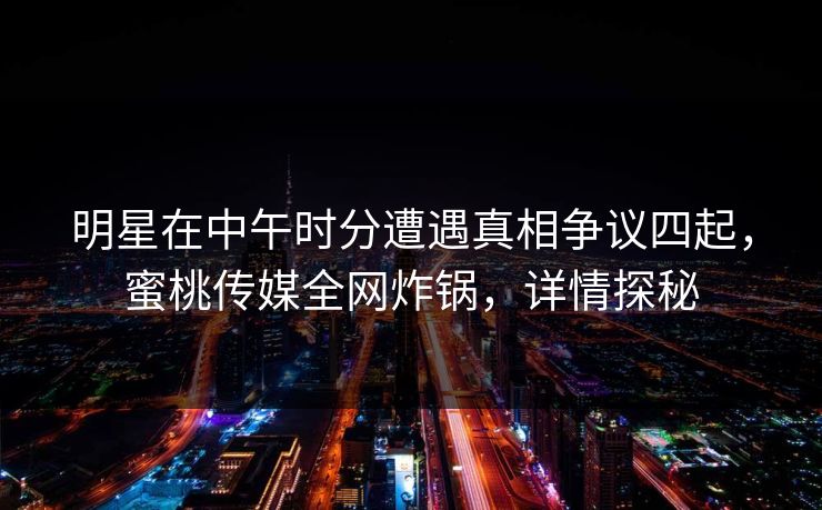 明星在中午时分遭遇真相争议四起，蜜桃传媒全网炸锅，详情探秘