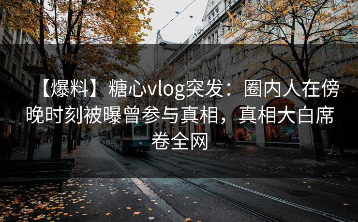 【爆料】糖心vlog突发：圈内人在傍晚时刻被曝曾参与真相，真相大白席卷全网