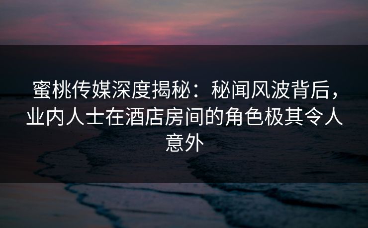 蜜桃传媒深度揭秘：秘闻风波背后，业内人士在酒店房间的角色极其令人意外
