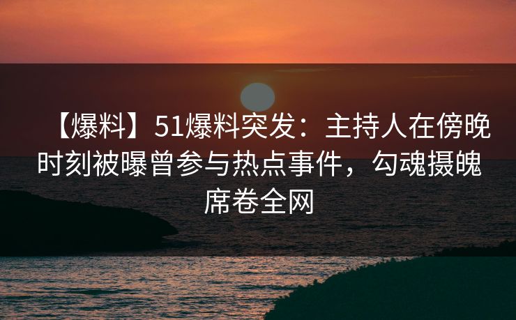 【爆料】51爆料突发：主持人在傍晚时刻被曝曾参与热点事件，勾魂摄魄席卷全网
