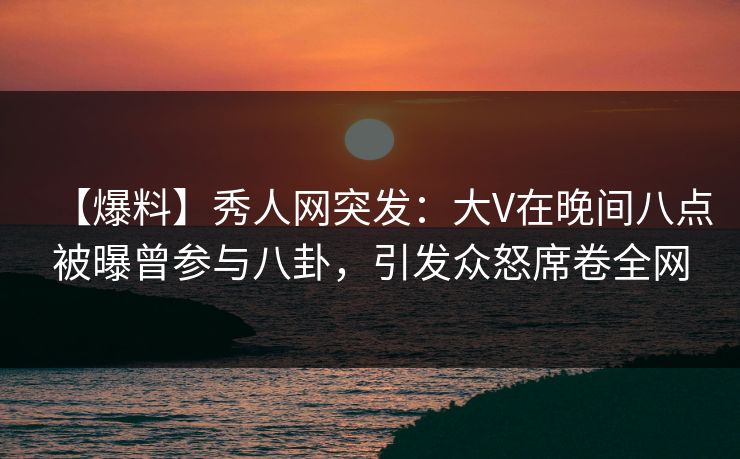 【爆料】秀人网突发：大V在晚间八点被曝曾参与八卦，引发众怒席卷全网