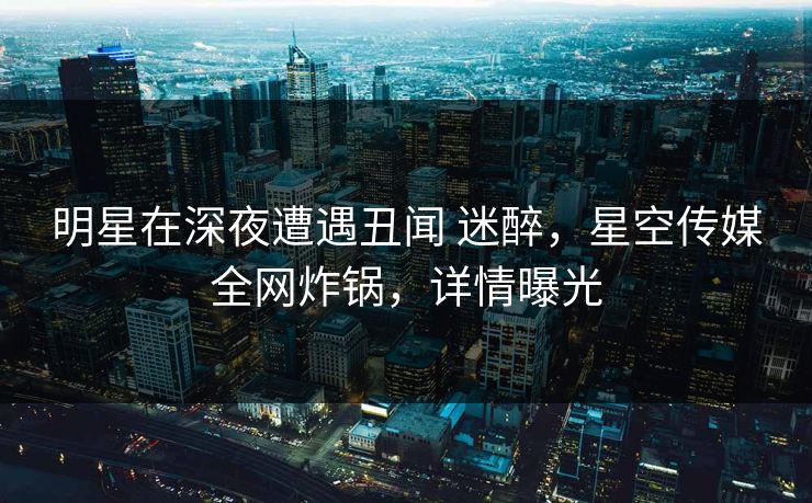 明星在深夜遭遇丑闻 迷醉，星空传媒全网炸锅，详情曝光