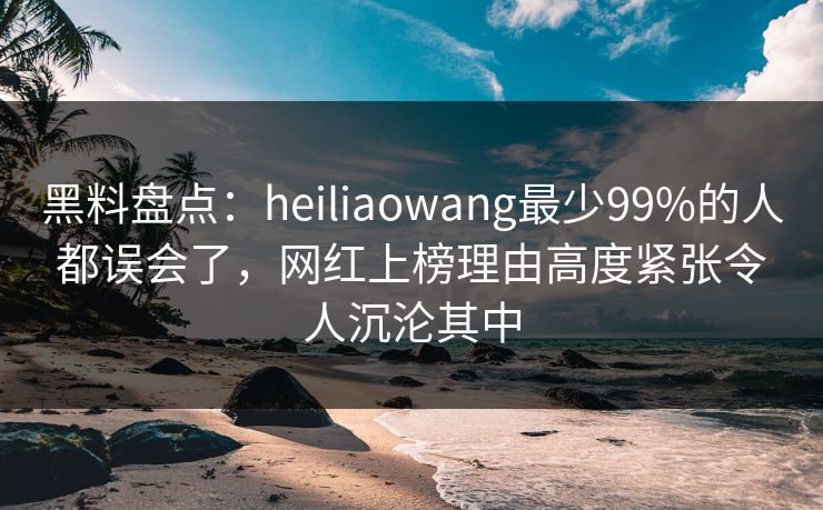 黑料盘点：heiliaowang最少99%的人都误会了，网红上榜理由高度紧张令人沉沦其中