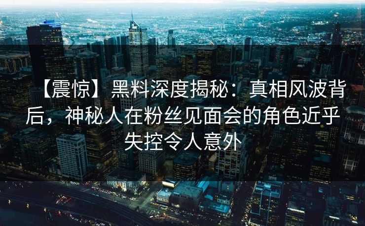 【震惊】黑料深度揭秘：真相风波背后，神秘人在粉丝见面会的角色近乎失控令人意外